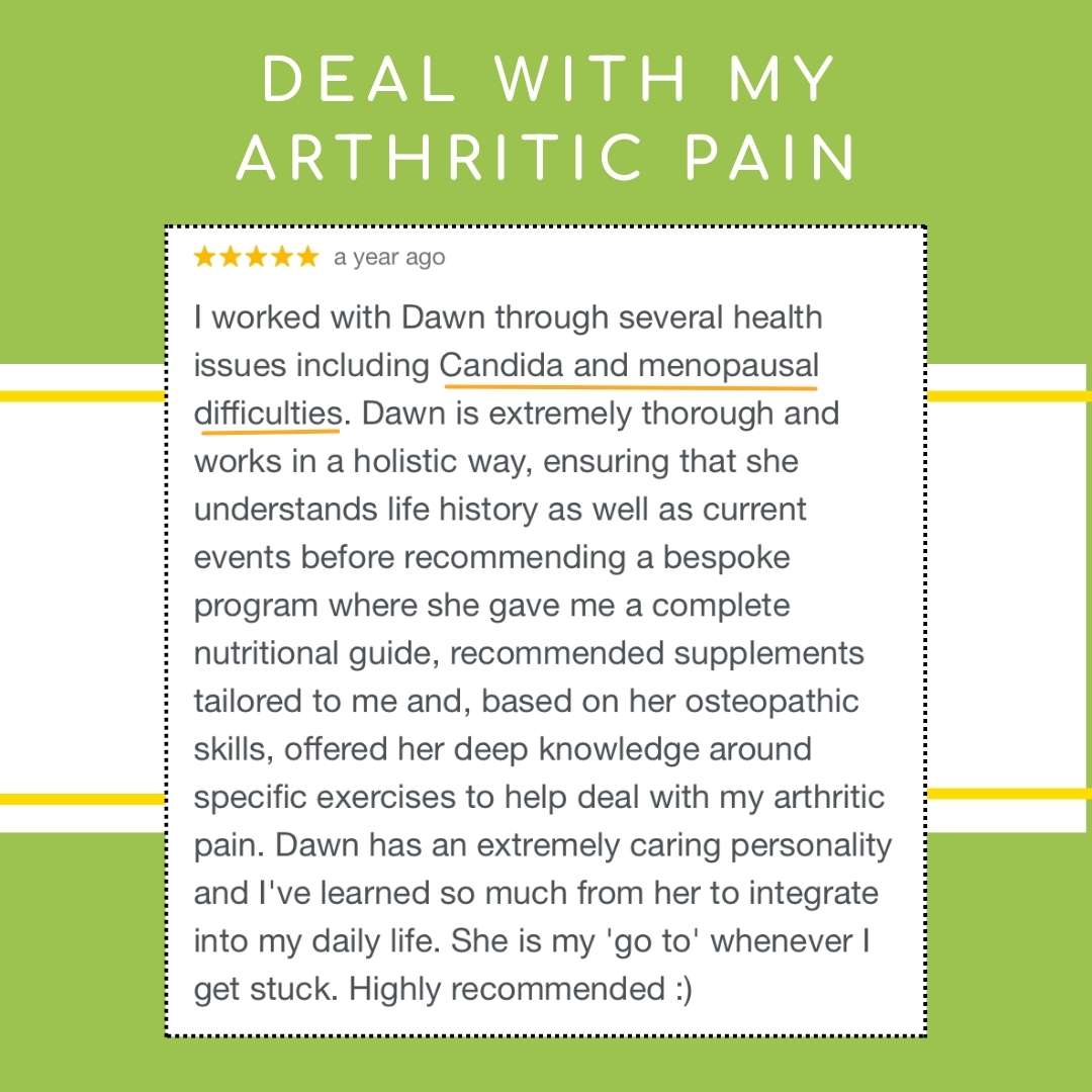 I worked with Dawn through several health issues including Candida and menopausal difficulties. Dawn is extremely thorough and works in a holistic way, ensuring that she understands life history as well as current events before recommending a bespoke program where she gave me a complete nutritional guide, recommended supplements tailored to me and, based on her osteopathic skills, offered her deep knowledge around specific exercises to help deal with my arthritic pain.