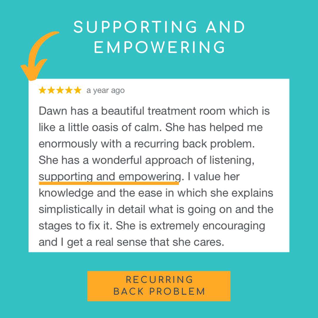 Dawn has a beautiful treatment room which is like a little oasis of calm. She has helped me enormously with a recurring back problem.
She has a wonderful approach of listening, supporting and empowering. I value her knowledge and the ease in which she explains simplistically  in detail what is going on and the stages to fix it. She is extremely encouraging and I get a real sense that she cares.
She has wealth of knowledge about nutrition and our conversations often venture there during a treatment!
I would highly recommend Dawn