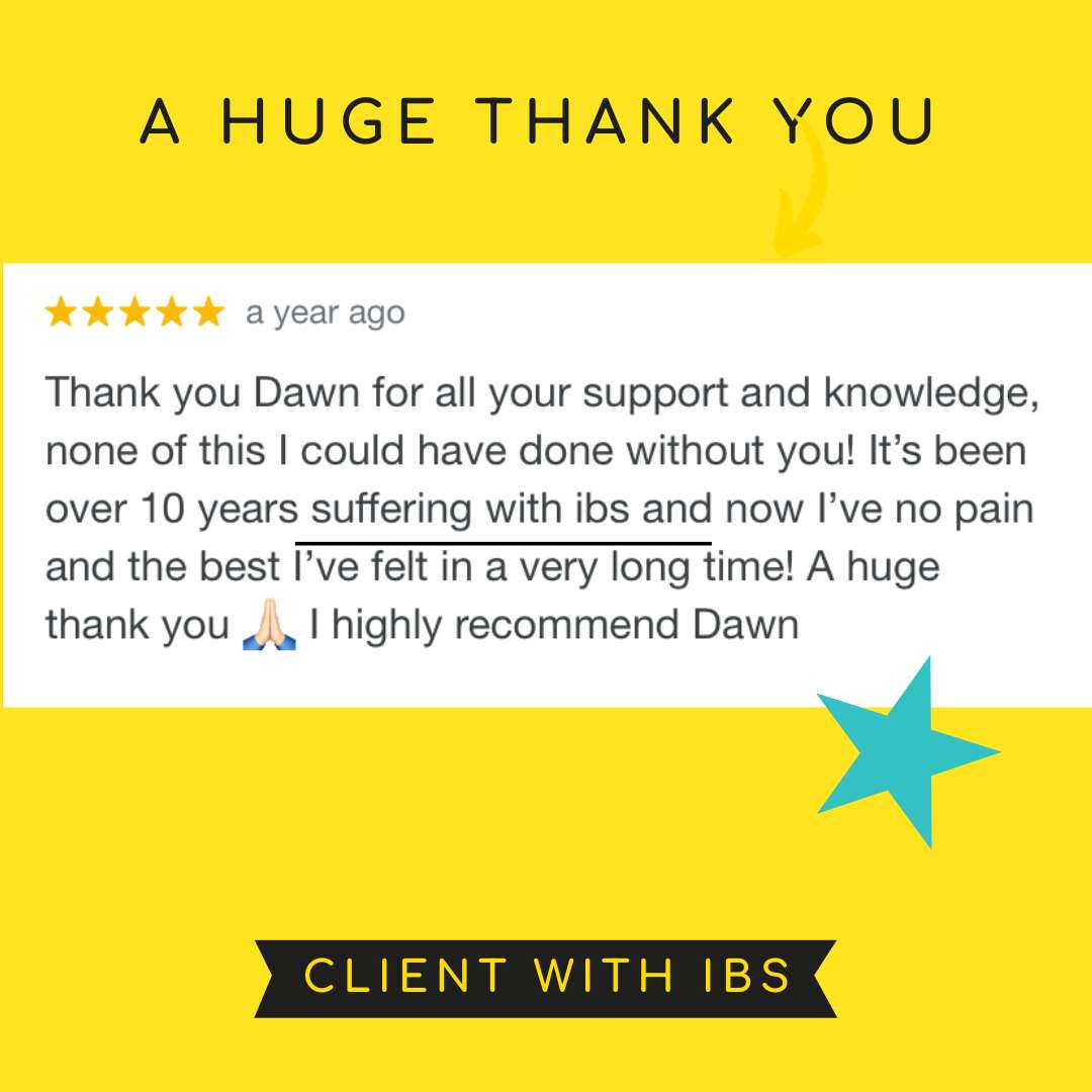 Thank you Dawn for all your support and knowledge, none of this I could have done without you! It’s been over 10 years suffering with ibs and now I’ve no pain and the best I’ve felt in a very long time! A huge thank you 🙏🏻 I  highly recommend Dawn