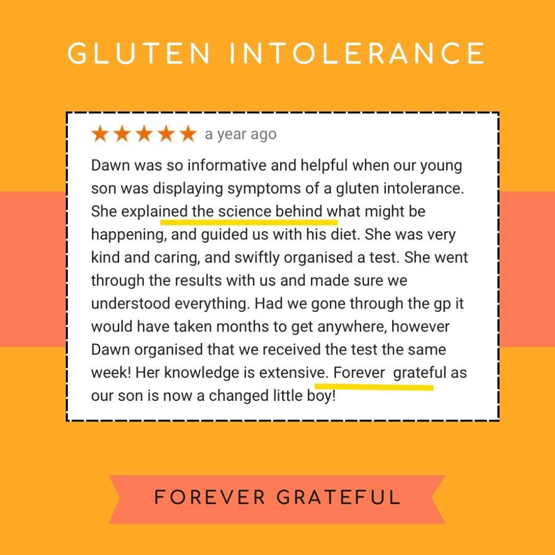 Dawn was so informative and helpful when our young son was displaying symptoms of a gluten intolerance. She explained the science behind what might be happening, and guided us with his diet. She was very kind and caring, and swiftly organised a test. She went through the results with us and made sure we understood everything. Had we gone through the gp it would have taken months to get anywhere, however Dawn organised that we received the test the same week! Her knowledge is extensive. Forever grateful as our son is now a changed little boy!